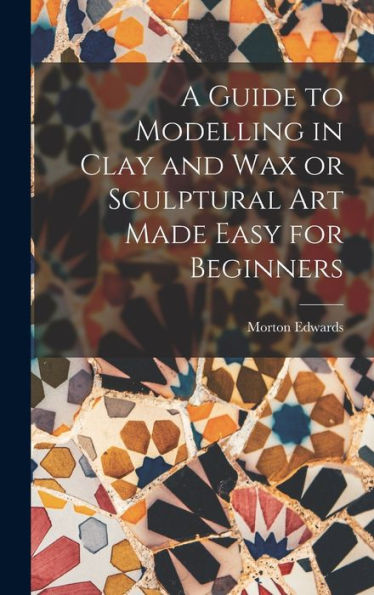 A Guide To Modelling In Clay And Wax Or Sculptural Art Made Easy For Beginners