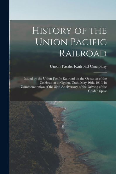 History Of The Union Pacific Railroad: Issued By The Union Pacific Railroad On The Occasion Of The Celebration At Ogden, Utah, May 10Th, 1919, In ... Of The Driving Of The Golden Spike