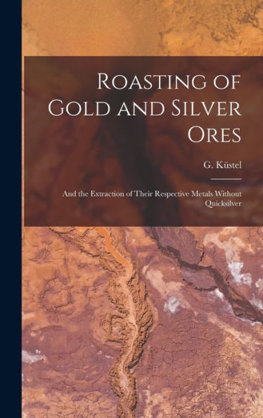 Roasting Of Gold And Silver Ores: And The Extraction Of Their Respective Metals Without Quicksilver