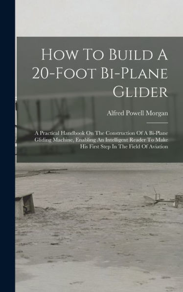 How To Build A 20-Foot Bi-Plane Glider: A Practical Handbook On The Construction Of A Bi-Plane Gliding Machine, Enabling An Intelligent Reader To Make His First Step In The Field Of Aviation