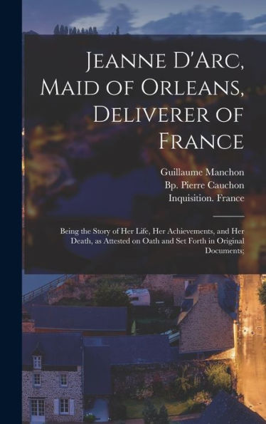 Jeanne D'Arc, Maid Of Orleans, Deliverer Of France; Being The Story Of Her Life, Her Achievements, And Her Death, As Attested On Oath And Set Forth In Original Documents;