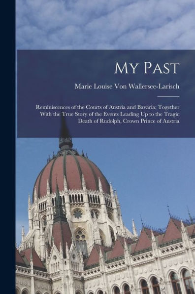 My Past: Reminiscences Of The Courts Of Austria And Bavaria; Together With The True Story Of The Events Leading Up To The Tragic Death Of Rudolph, Crown Prince Of Austria