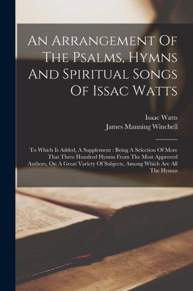 An Arrangement Of The Psalms, Hymns And Spiritual Songs Of Issac Watts: To Which Is Added, A Supplement: Being A Selection Of More That Three Hundred ... Of Subjects, Among Which Are All The Hymns