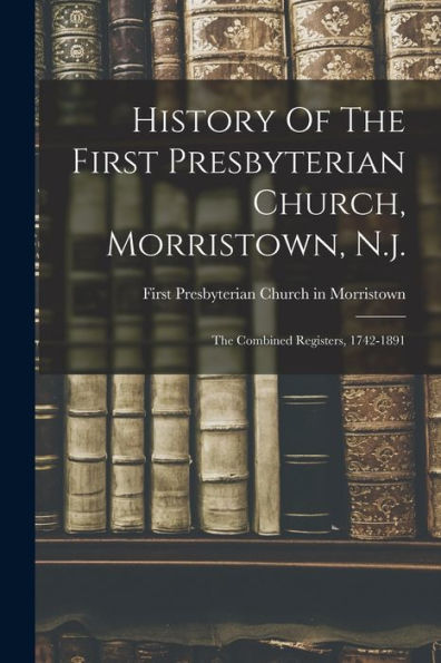 History Of The First Presbyterian Church, Morristown, N.J.: The Combined Registers, 1742-1891
