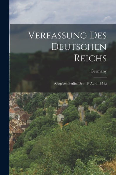 Verfassung Des Deutschen Reichs: (Gegeben Berlin, Den 16. April 1871.) (German Edition)