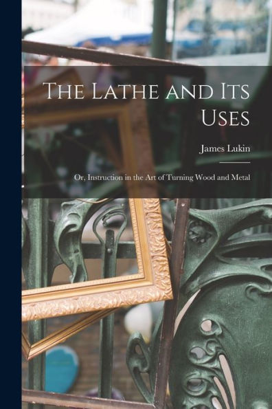 The Lathe And Its Uses: Or, Instruction In The Art Of Turning Wood And Metal