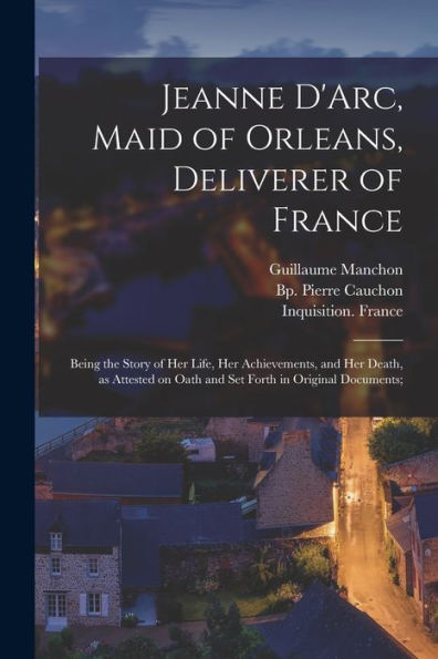 Jeanne D'Arc, Maid Of Orleans, Deliverer Of France; Being The Story Of Her Life, Her Achievements, And Her Death, As Attested On Oath And Set Forth In Original Documents;