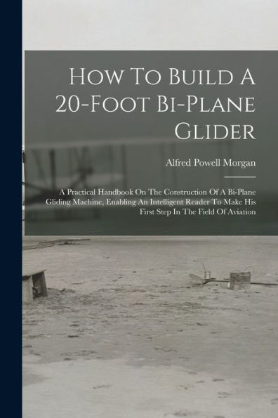 How To Build A 20-Foot Bi-Plane Glider: A Practical Handbook On The Construction Of A Bi-Plane Gliding Machine, Enabling An Intelligent Reader To Make His First Step In The Field Of Aviation