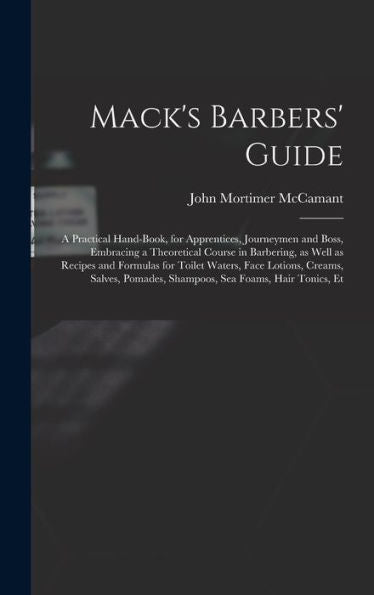 Mack'S Barbers' Guide; A Practical Hand-Book, For Apprentices, Journeymen And Boss, Embracing A Theoretical Course In Barbering, As Well As Recipes ... Pomades, Shampoos, Sea Foams, Hair Tonics, Et