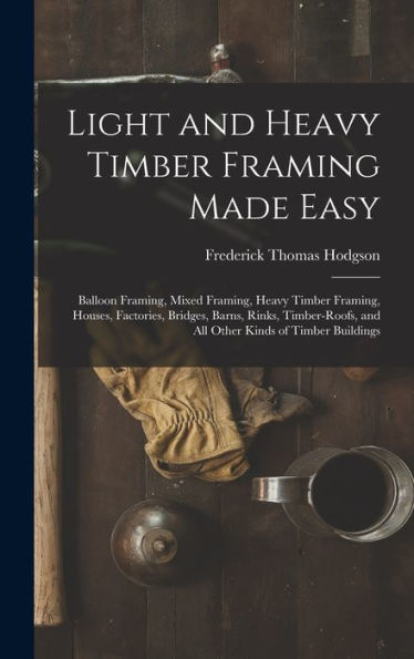 Light And Heavy Timber Framing Made Easy: Balloon Framing, Mixed Framing, Heavy Timber Framing, Houses, Factories, Bridges, Barns, Rinks, Timber-Roofs, And All Other Kinds Of Timber Buildings