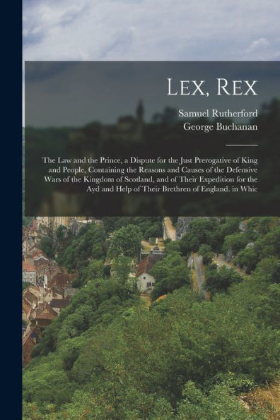 Lex, Rex: The Law And The Prince, A Dispute For The Just Prerogative Of King And People, Containing The Reasons And Causes Of The Defensive Wars Of ... Help Of Their Brethren Of England. In Whic