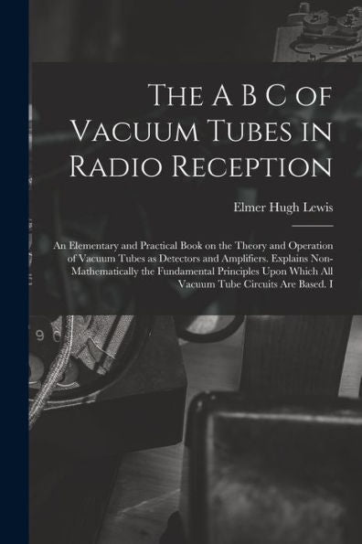 The A B C Of Vacuum Tubes In Radio Reception; An Elementary And Practical Book On The Theory And Operation Of Vacuum Tubes As Detectors And ... Which All Vacuum Tube Circuits Are Based. I