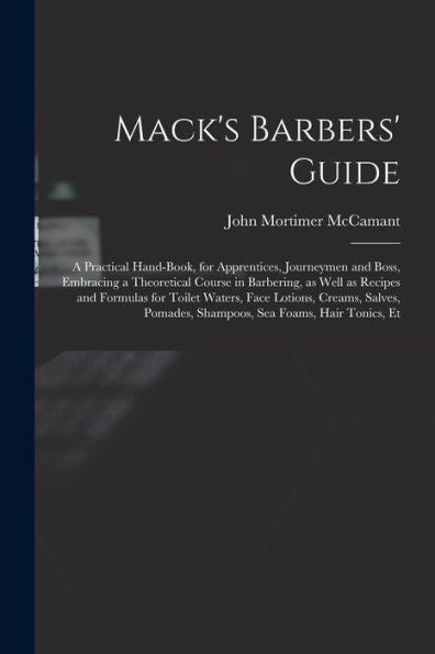 Mack'S Barbers' Guide; A Practical Hand-Book, For Apprentices, Journeymen And Boss, Embracing A Theoretical Course In Barbering, As Well As Recipes ... Pomades, Shampoos, Sea Foams, Hair Tonics, Et