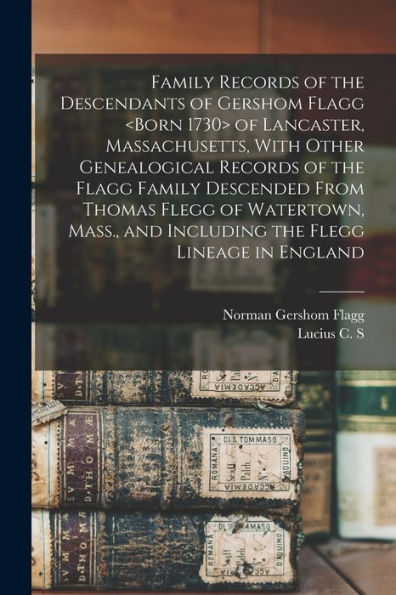 Family Records Of The Descendants Of Gershom Flagg Of Lancaster, Massachusetts, With Other Genealogical Records Of The Flagg Family Descended From ... And Including The Flegg Lineage In England