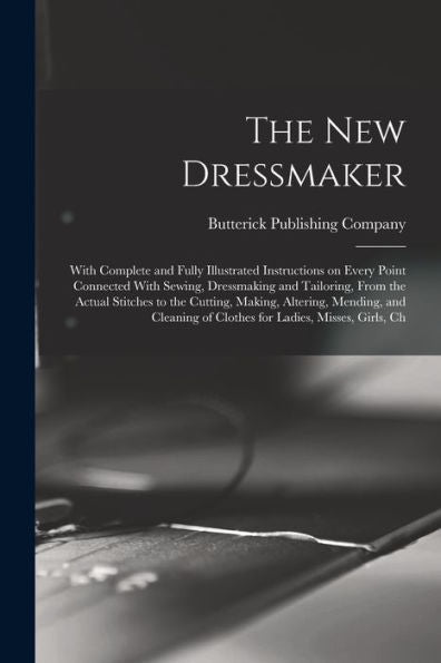 The New Dressmaker; With Complete And Fully Illustrated Instructions On Every Point Connected With Sewing, Dressmaking And Tailoring, From The Actual ... Of Clothes For Ladies, Misses, Girls, Ch