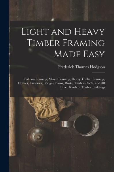 Light And Heavy Timber Framing Made Easy: Balloon Framing, Mixed Framing, Heavy Timber Framing, Houses, Factories, Bridges, Barns, Rinks, Timber-Roofs, And All Other Kinds Of Timber Buildings