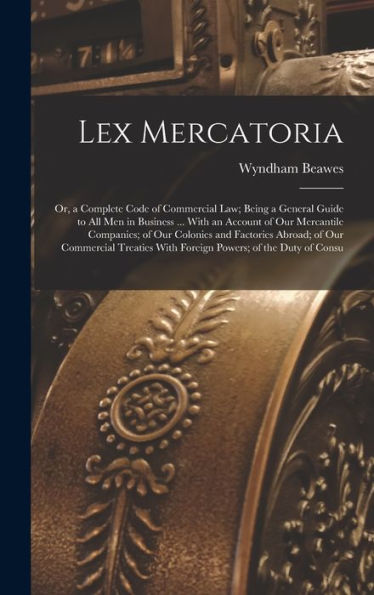Lex Mercatoria: Or, A Complete Code Of Commercial Law; Being A General Guide To All Men In Business ... With An Account Of Our Mercantile Companies; ... With Foreign Powers; Of The Duty Of Consu