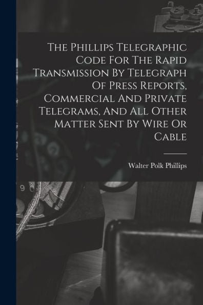 The Phillips Telegraphic Code For The Rapid Transmission By Telegraph Of Press Reports, Commercial And Private Telegrams, And All Other Matter Sent By Wire Or Cable