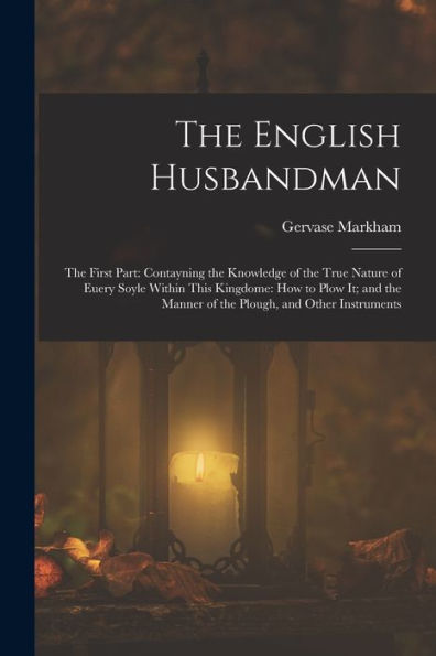 The English Husbandman: The First Part: Contayning The Knowledge Of The True Nature Of Euery Soyle Within This Kingdome: How To Plow It; And The Manner Of The Plough, And Other Instruments