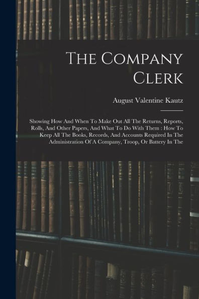 The Company Clerk: Showing How And When To Make Out All The Returns, Reports, Rolls, And Other Papers, And What To Do With Them: How To Keep All The ... Of A Company, Troop, Or Battery In The