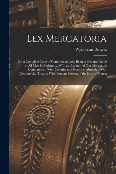 Lex Mercatoria: Or, A Complete Code Of Commercial Law; Being A General Guide To All Men In Business ... With An Account Of Our Mercantile Companies; ... With Foreign Powers; Of The Duty Of Consu