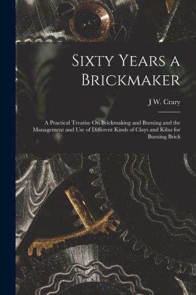 Sixty Years A Brickmaker: A Practical Treatise On Brickmaking And Burning And The Management And Use Of Different Kinds Of Clays And Kilns For Burning Brick