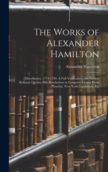 The Works Of Alexander Hamilton: [Miscellanies, 1774-1789: A Full Vindication; The Farmer Refuted; Quebec Bill; Resolutions In Congress; Letters From Phocion; New-York Legislature, Etc
