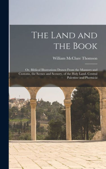 The Land And The Book; Or, Biblical Illustrations Drawn From The Manners And Customs, The Scenes And Scenery, Of The Holy Land. Central Palestine And Phoenicia