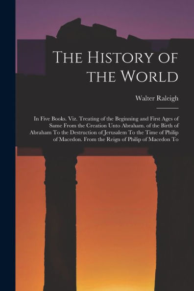 The History Of The World: In Five Books. Viz. Treating Of The Beginning And First Ages Of Same From The Creation Unto Abraham. Of The Birth Of Abraham ... From The Reign Of Philip Of Macedon To