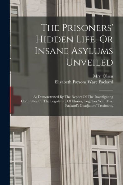 The Prisoners' Hidden Life, Or Insane Asylums Unveiled: As Demonstrated By The Report Of The Investigating Committee Of The Legislature Of Illinois, Together With Mrs. Packard'S Coadjutors' Testimony