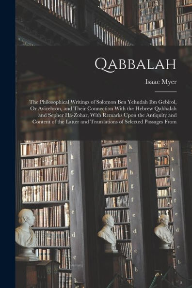 Qabbalah: The Philosophical Writings Of Solomon Ben Yehudah Ibn Gebirol, Or Avicebron, And Their Connection With The Hebrew Qabbalah And Sepher ... And Translations Of Selected Passages From