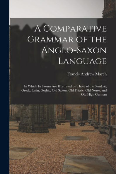A Comparative Grammar Of The Anglo-Saxon Language; In Which Its Forms Are Illustrated By Those Of The Sanskrit, Greek, Latin, Gothic, Old Saxon, Old Friesic, Old Norse, And Old High German