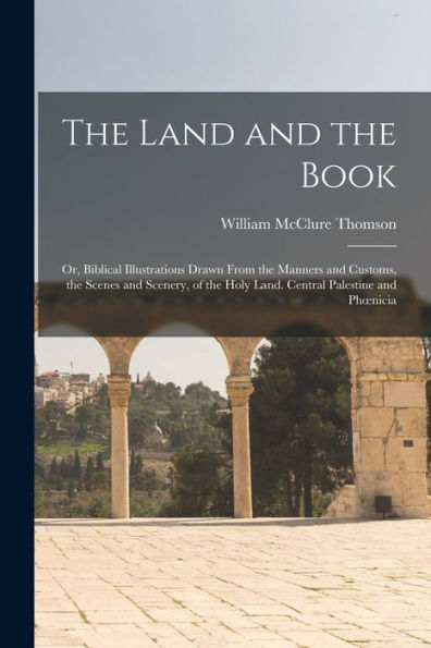 The Land And The Book; Or, Biblical Illustrations Drawn From The Manners And Customs, The Scenes And Scenery, Of The Holy Land. Central Palestine And Phoenicia