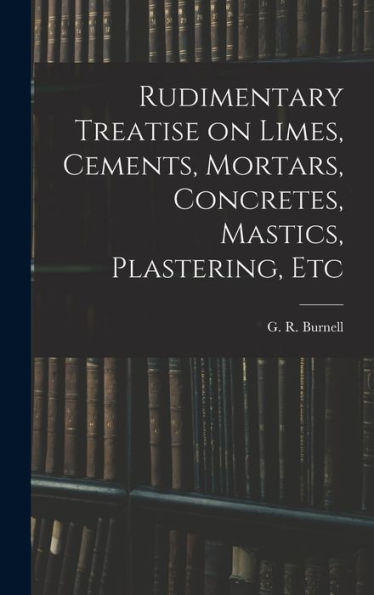 Rudimentary Treatise On Limes, Cements, Mortars, Concretes, Mastics, Plastering, Etc