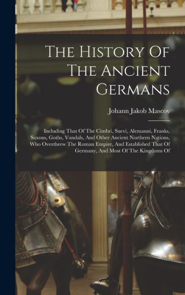 The History Of The Ancient Germans: Including That Of The Cimbri, Suevi, Alemanni, Franks, Saxons, Goths, Vandals, And Other Ancient Northern Nations, ... That Of Germany, And Most Of The Kingdoms Of
