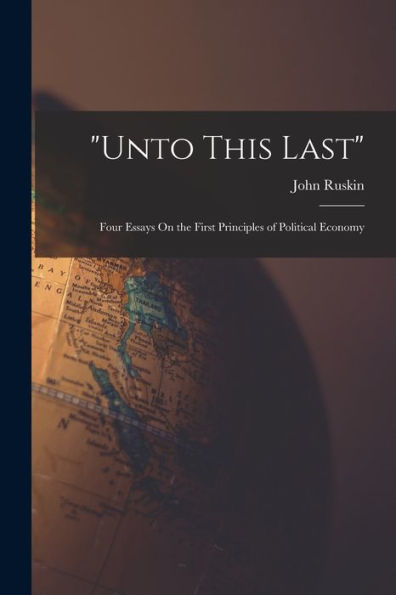 Unto This Last: Four Essays On The First Principles Of Political Economy