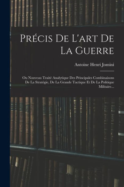 Précis De L'Art De La Guerre: Ou Nouveau Traité Analytique Des Principales Combinaisons De La Stratégie, De La Grande Tactique Et De La Politique Militaire... (French Edition)