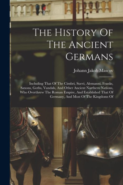 The History Of The Ancient Germans: Including That Of The Cimbri, Suevi, Alemanni, Franks, Saxons, Goths, Vandals, And Other Ancient Northern Nations, ... That Of Germany, And Most Of The Kingdoms Of