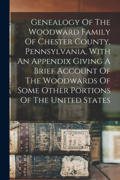 Genealogy Of The Woodward Family Of Chester County, Pennsylvania, With An Appendix Giving A Brief Account Of The Woodwards Of Some Other Portions Of The United States