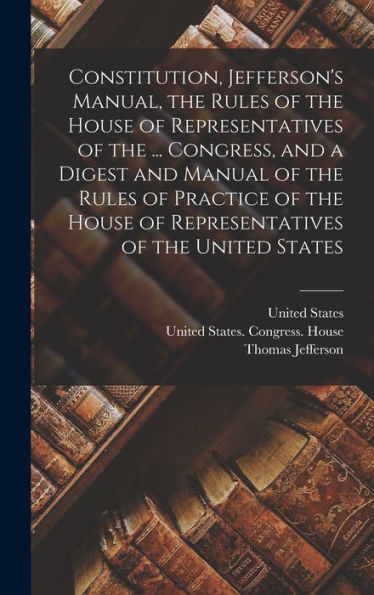 Constitution, Jefferson'S Manual, The Rules Of The House Of Representatives Of The ... Congress, And A Digest And Manual Of The Rules Of Practice Of The House Of Representatives Of The United States