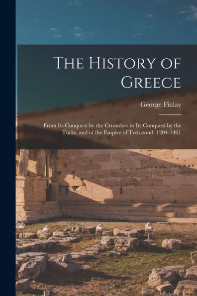 The History Of Greece: From Its Conquest By The Crusaders To Its Conquest By The Turks, And Of The Empire Of Trebizond: 1204-1461