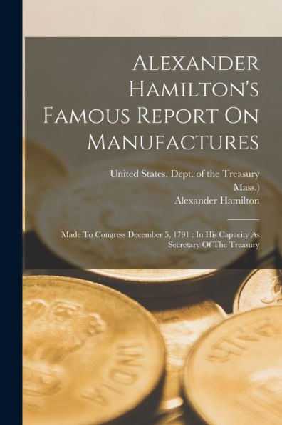 Alexander Hamilton'S Famous Report On Manufactures: Made To Congress December 5, 1791: In His Capacity As Secretary Of The Treasury