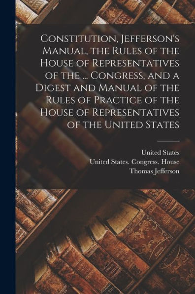 Constitution, Jefferson'S Manual, The Rules Of The House Of Representatives Of The ... Congress, And A Digest And Manual Of The Rules Of Practice Of The House Of Representatives Of The United States