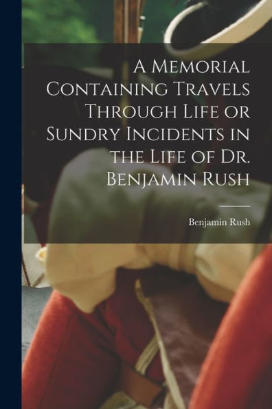 A Memorial Containing Travels Through Life Or Sundry Incidents In The Life Of Dr. Benjamin Rush