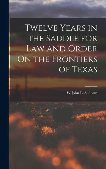 Twelve Years In The Saddle For Law And Order On The Frontiers Of Texas