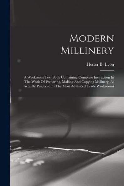 Modern Millinery: A Workroom Text Book Containing Complete Instruction In The Work Of Preparing, Making And Copying Millinery, As Actually Practiced In The Most Advanced Trade Workrooms
