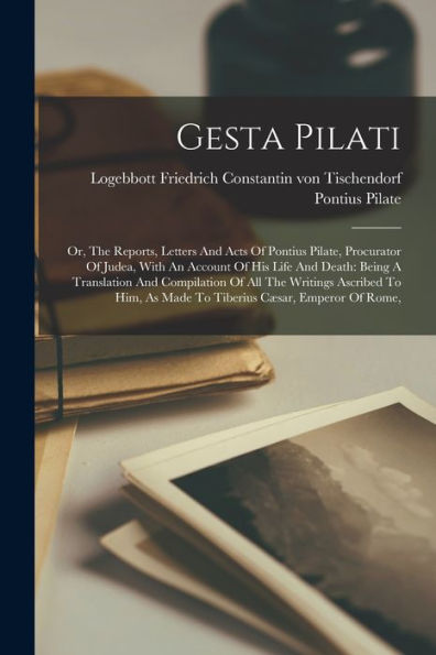 Gesta Pilati: Or, The Reports, Letters And Acts Of Pontius Pilate, Procurator Of Judea, With An Account Of His Life And Death: Being A Translation And ... As Made To Tiberius Cæsar, Emperor Of Rome,
