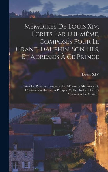 Mémoires De Louis Xiv, Écrits Par Lui-Même, Composés Pour Le Grand Dauphin, Son Fils, Et Adressés À Ce Prince: Suivis De Plusieurs Fragmens De ... Adresées À Ce Monar... (French Edition)
