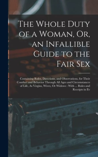 The Whole Duty Of A Woman, Or, An Infallible Guide To The Fair Sex: Containing Rules, Directions, And Observations, For Their Conduct And Behavior ... Or Widows: With ... Rules And Receipts In Ev
