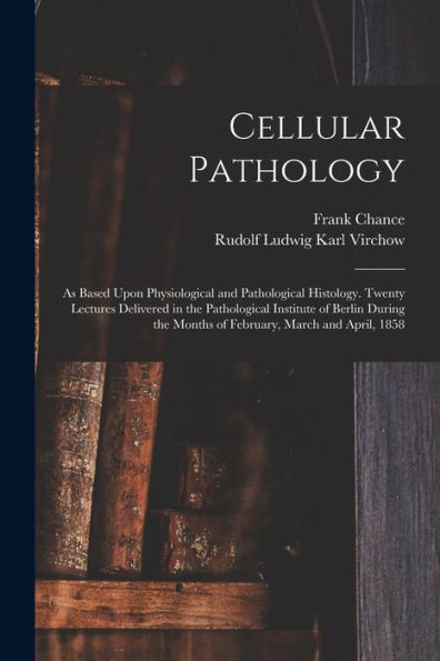 Cellular Pathology: As Based Upon Physiological And Pathological Histology. Twenty Lectures Delivered In The Pathological Institute Of Berlin During The Months Of February, March And April, 1858